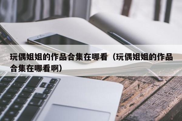 玩偶姐姐的作品合集在哪看(玩偶姐姐的作品合集在哪看啊)