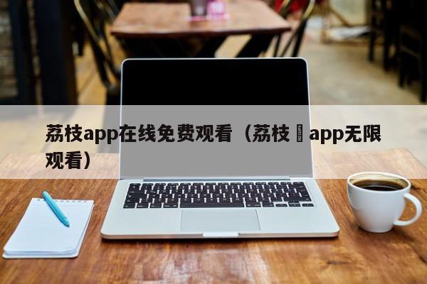 荔枝app在线免费观看(荔枝汅app无限观看)
