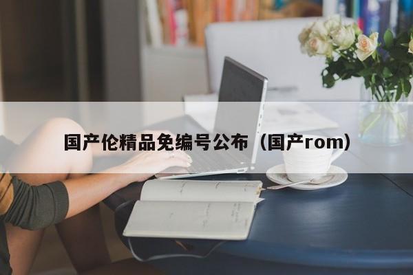 国产伦精品免编号公布(国产rom)