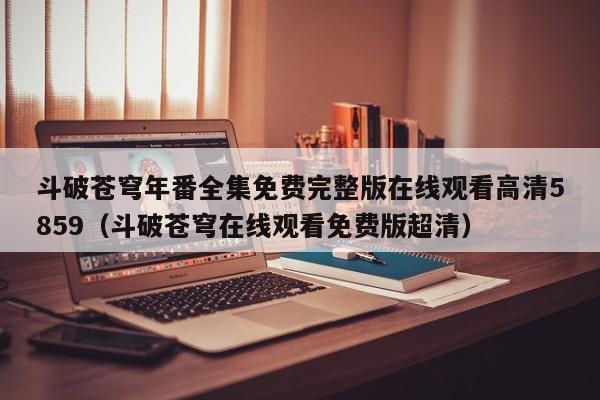 斗破苍穹年番全集免费完整版在线观看高清5859(斗破苍穹在线观看免费版超清)