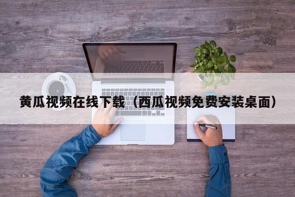 黄瓜视频在线下载(西瓜视频免费安装桌面)