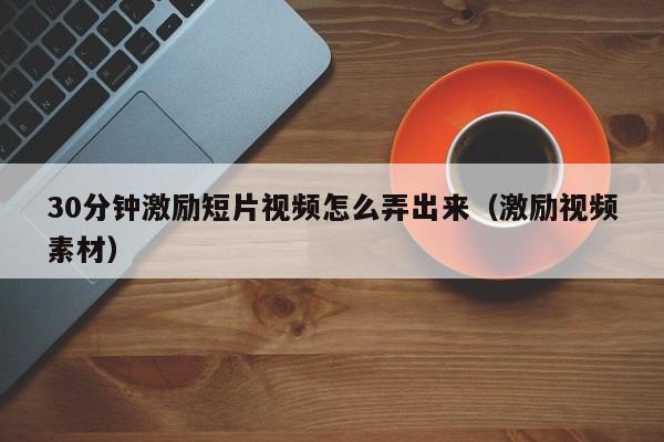 30分钟激励短片视频怎么弄出来(激励视频素材)