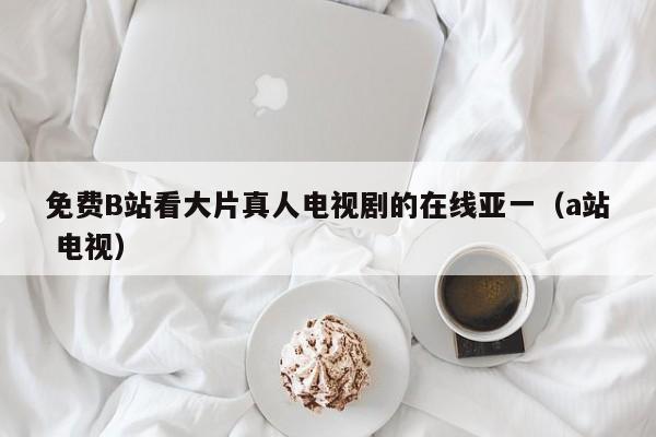 免费B站看大片真人电视剧的在线亚一(a站 电视)