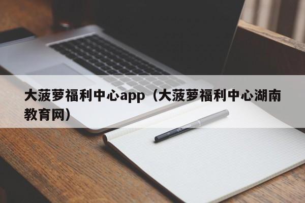 大菠萝福利中心app(大菠萝福利中心湖南教育网)