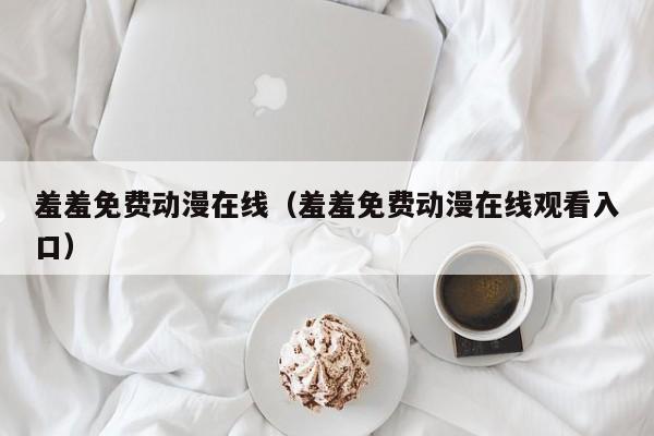 羞羞免费动漫在线(羞羞免费动漫在线观看入口)