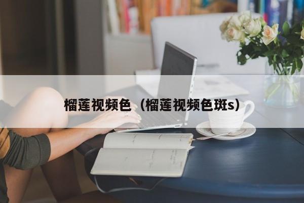 榴莲视频色(榴莲视频色斑s)