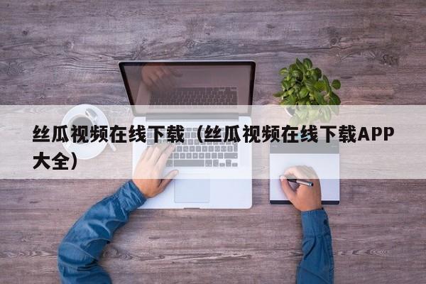 丝瓜视频在线下载(丝瓜视频在线下载APP大全)