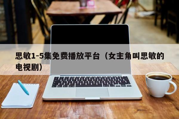 思敏1-5集免费播放平台(女主角叫思敏的电视剧)