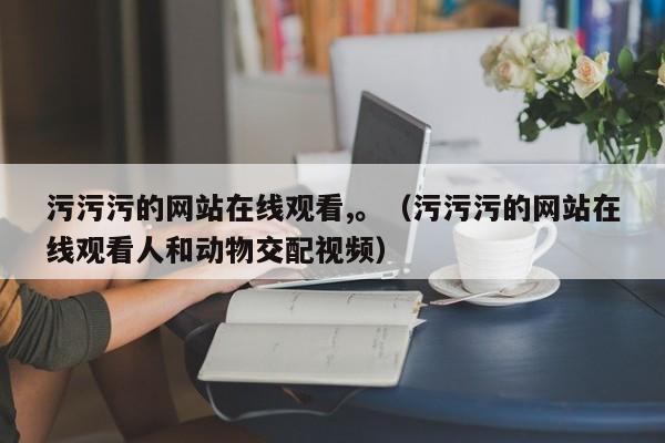 污污污的网站在线观看,。(污污污的网站在线观看人和动物交配视频)