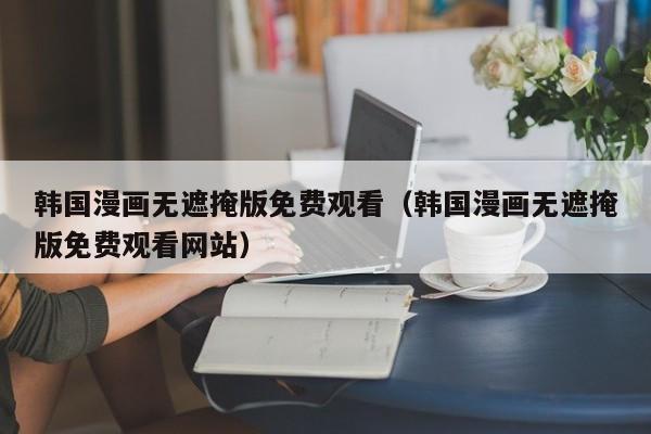 韩国漫画无遮掩版免费观看(韩国漫画无遮掩版免费观看网站)