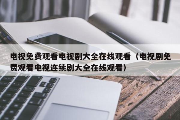 电视免费观看电视剧大全在线观看(电视剧免费观看电视连续剧大全在线观看)