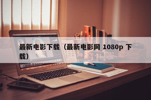 最新电影下载(最新电影网 1080p 下载)