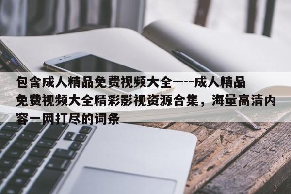 包含成人精品免费视频大全----成人精品免费视频大全精彩影视资源合集,海量高清内容一网打尽的词条