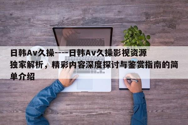 日韩Av久操----日韩Av久操影视资源独家解析,精彩内容深度探讨与鉴赏指南的简单介绍