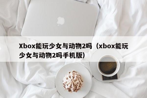 Xbox能玩少女与动物2吗(xbox能玩少女与动物2吗手机版)