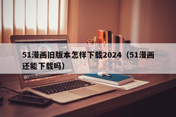 51漫画旧版本怎样下载2024(51漫画还能下载吗)