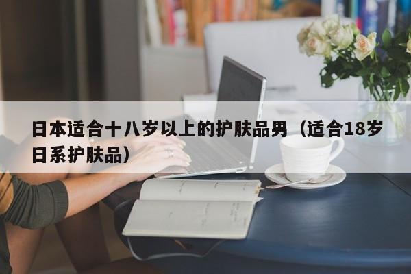 日本适合十八岁以上的护肤品男(适合18岁日系护肤品)