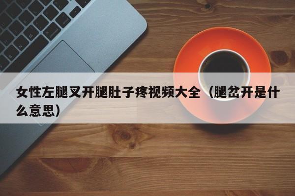 女性左腿叉开腿肚子疼视频大全(腿岔开是什么意思)