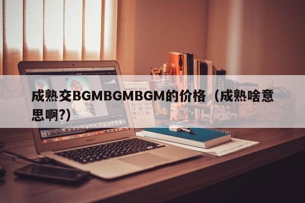 成熟交BGMBGMBGM的价格(成熟啥意思啊?)