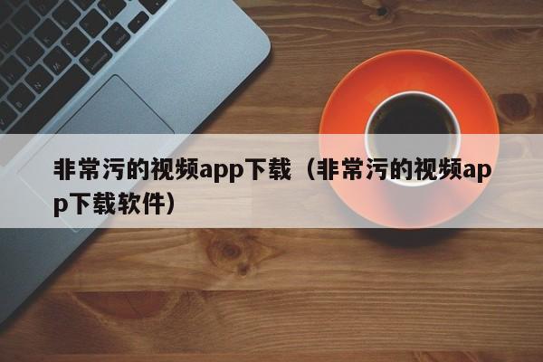非常污的视频app下载(非常污的视频app下载软件)