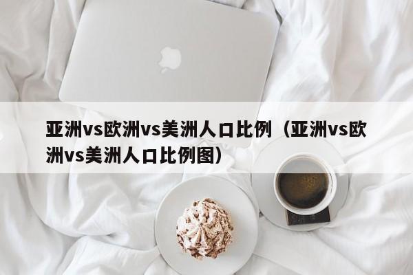亚洲vs欧洲vs美洲人口比例(亚洲vs欧洲vs美洲人口比例图)