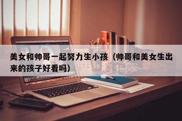 美女和帅哥一起努力生小孩(帅哥和美女生出来的孩子好看吗)