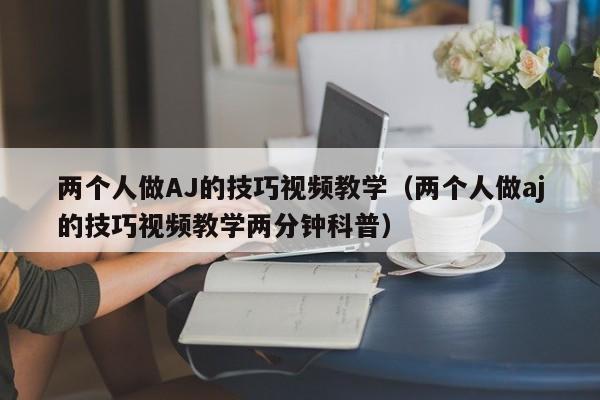 两个人做AJ的技巧视频教学(两个人做aj的技巧视频教学两分钟科普)