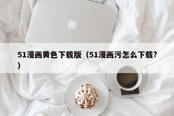 51漫画黄色下载版(51漫画污怎么下载?)