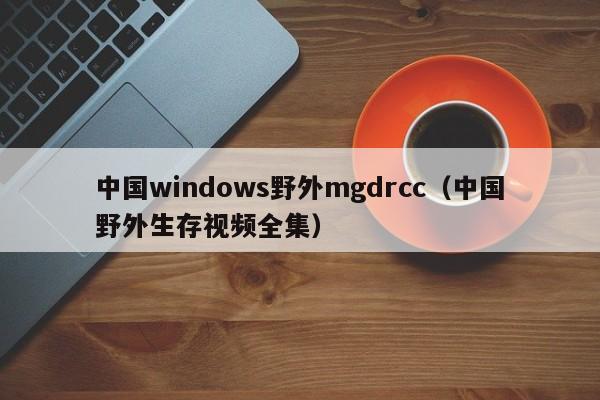 中国windows野外mgdrcc(中国野外生存视频全集)