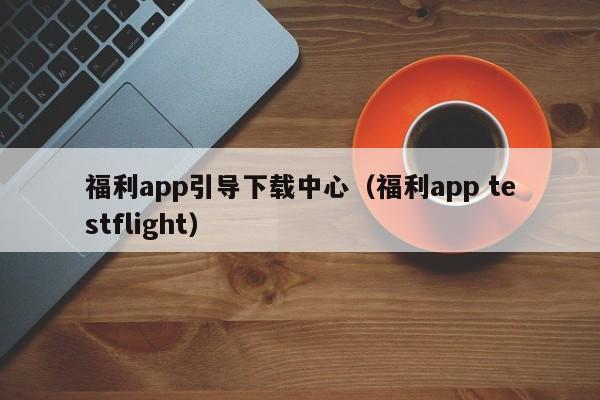 福利app引导下载中心(福利app testflight)