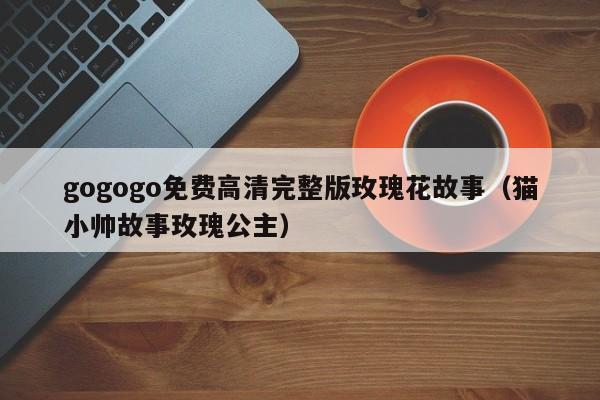 gogogo免费高清完整版玫瑰花故事(猫小帅故事玫瑰公主)