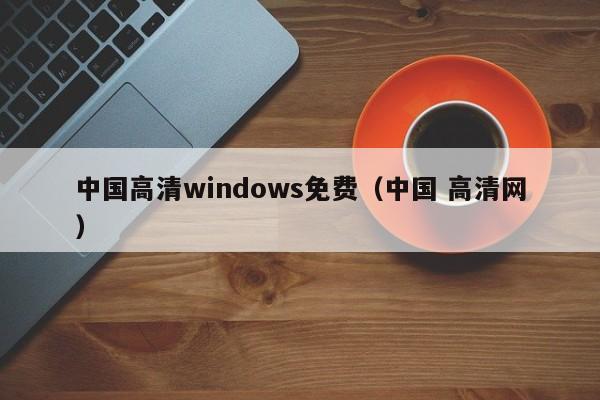 中国高清windows免费(中国 高清网)
