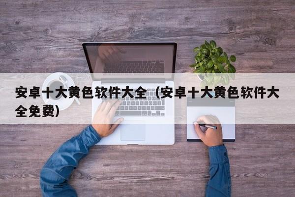 安卓十大黄色软件大全(安卓十大黄色软件大全免费)