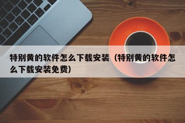 特别黄的软件怎么下载安装(特别黄的软件怎么下载安装免费)