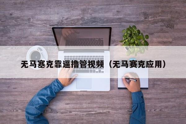 无马塞克靠逼撸管视频(无马赛克应用)