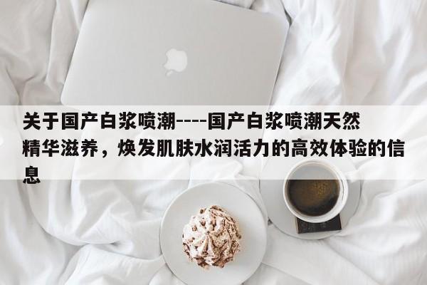 关于国产白浆喷潮----国产白浆喷潮天然精华滋养,焕发肌肤水润活力的高效体验的信息