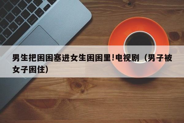 男生把困困塞进女生困困里!电视剧(男子被女子困住)