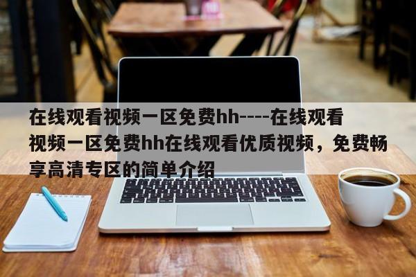 在线观看视频一区免费hh----在线观看视频一区免费hh在线观看优质视频,免费畅享高清专区的简单介绍