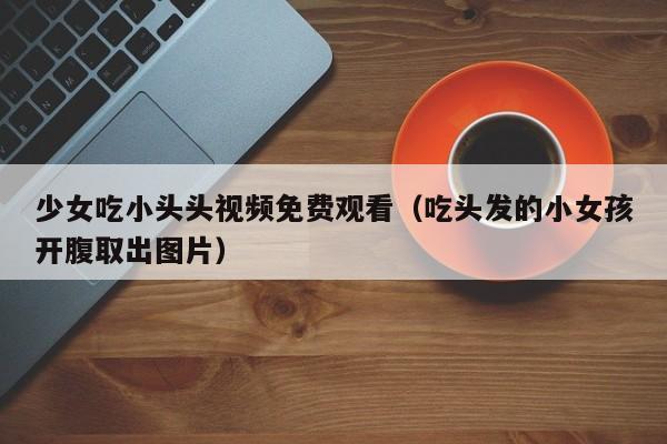 少女吃小头头视频免费观看(吃头发的小女孩开腹取出图片)
