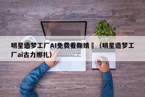 明星造梦工厂AI免费看鞠婧祎(明星造梦工厂ai古力娜扎)