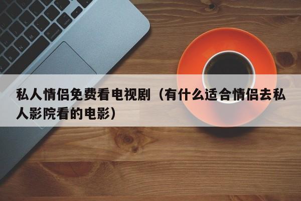 私人情侣免费看电视剧(有什么适合情侣去私人影院看的电影)