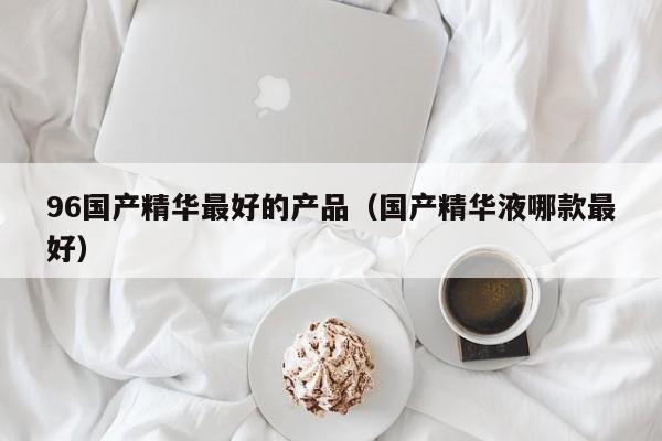 96国产精华最好的产品(国产精华液哪款最好)