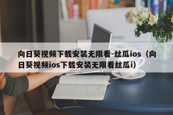 向日葵视频下载安装无限看-丝瓜ios(向日葵视频ios下载安装无限看丝瓜i)
