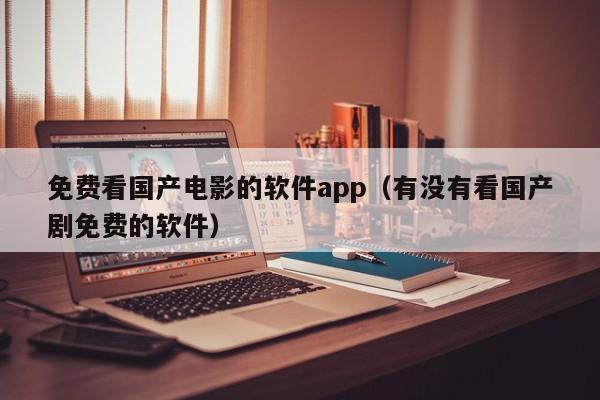 免费看国产电影的软件app(有没有看国产剧免费的软件)