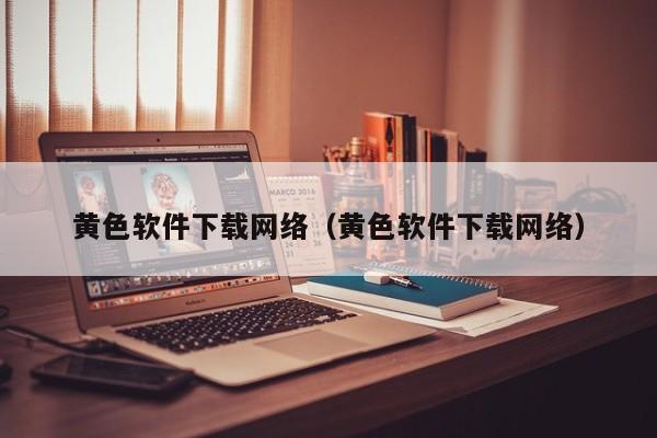 黄色软件下载网络(黄色软件下载网络)