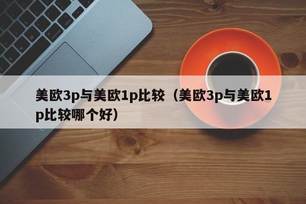 美欧3p与美欧1p比较(美欧3p与美欧1p比较哪个好)