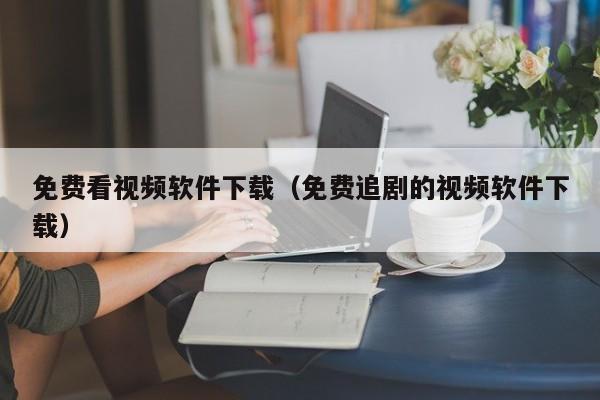 免费看视频软件下载(免费追剧的视频软件下载)