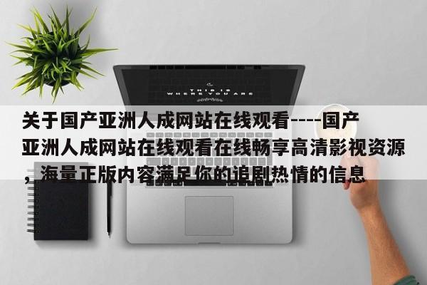 关于国产亚洲人成网站在线观看----国产亚洲人成网站在线观看在线畅享高清影视资源,海量正版内容满足你的追剧热情的信息