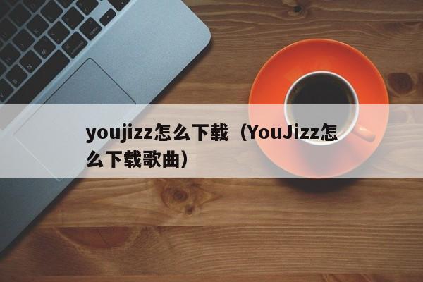 youjizz怎么下载(YouJizz怎么下载歌曲)