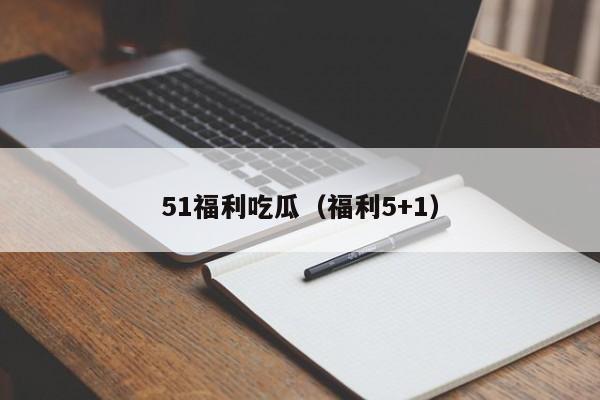 51福利吃瓜(福利5+1)